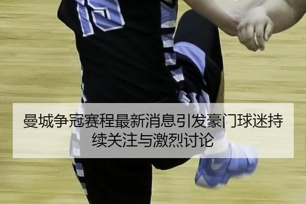 曼城争冠赛程最新消息引发豪门球迷持续关注与激烈讨论